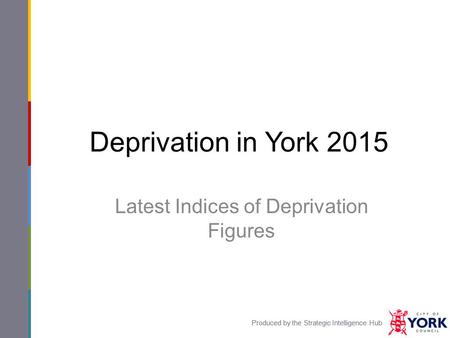 Produced by the Strategic Intelligence Hub Deprivation in York 2015 Latest Indices of Deprivation Figures Produced by the Strategic Intelligence Hub.