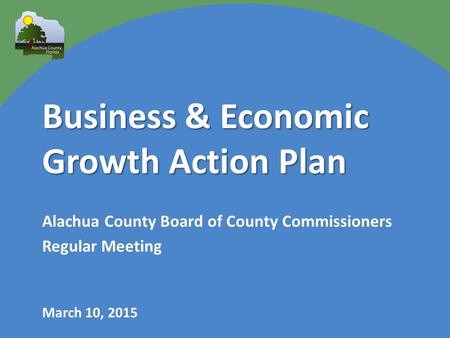 Business & Economic Growth Action Plan Alachua County Board of County Commissioners Regular Meeting March 10, 2015.