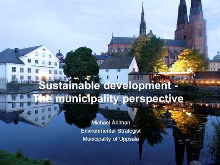 City of Uppsala Sustainable development - The municipality perspective Michael Åhlman Environmental Strategist Municipality of Uppsala.