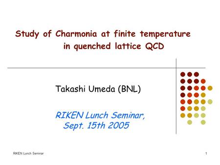 RIKEN Lunch Seminar1 Study of Charmonia at finite temperature in quenched lattice QCD Takashi Umeda (BNL) RIKEN Lunch Seminar, Sept. 15th 2005.