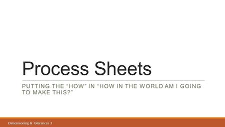 Dimensioning & Tolerances 3 Process Sheets PUTTING THE “HOW” IN “HOW IN THE WORLD AM I GOING TO MAKE THIS?”