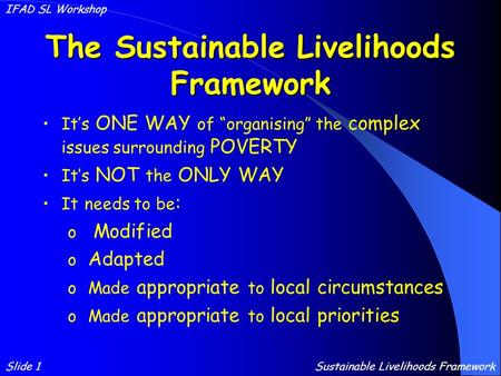 The Sustainable Livelihoods Framework It’s ONE WAY of “organising” the complex issues surrounding POVERTY It’s NOT the ONLY WAY It needs to be : o Modified.