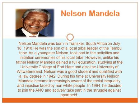 Nelson Mandela was born in Transkei, South Africa on July 18, 1918.He was the son of a local tribal leader of the Tembu tribe. As a youngster Nelson, took.