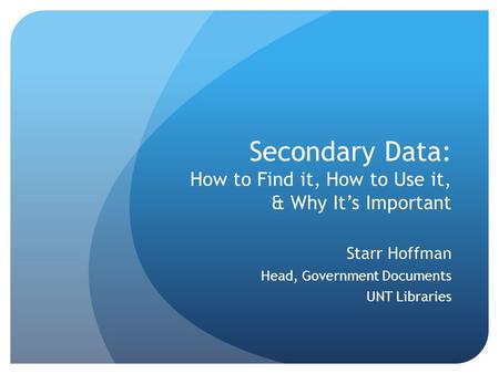 Secondary Data: How to Find it, How to Use it, & Why It’s Important Starr Hoffman Head, Government Documents UNT Libraries.