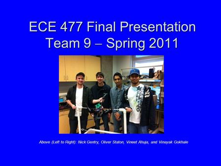 ECE 477 Final Presentation Team 9  Spring 2011 Above (Left to Right): Nick Gentry, Oliver Staton, Vineet Ahuja, and Vinayak Gokhale.