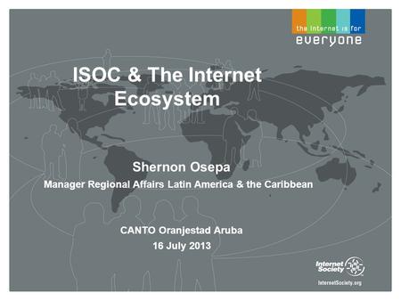 ISOC & The Internet Ecosystem Shernon Osepa Manager Regional Affairs Latin America & the Caribbean CANTO Oranjestad Aruba 16 July 2013.