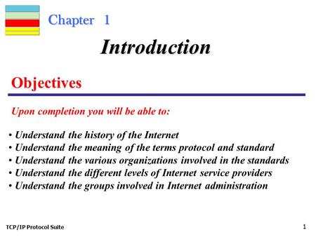 TCP/IP Protocol Suite 1 Chapter 1 Objectives Upon completion you will be able to: Introduction Understand the history of the Internet Understand the meaning.