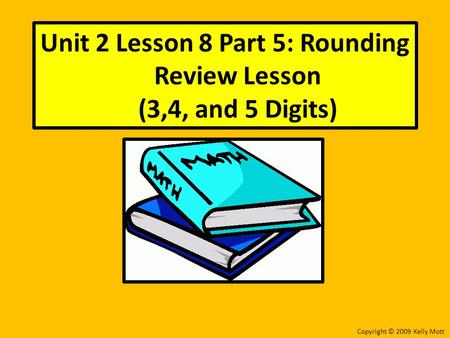 Unit 2 Lesson 8 Part 5: Rounding Review Lesson (3,4, and 5 Digits) Copyright © 2009 Kelly Mott.