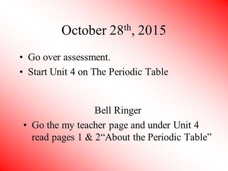 October 28 th, 2015 Go over assessment. Start Unit 4 on The Periodic Table Bell Ringer Go the my teacher page and under Unit 4 read pages 1 & 2“About the.