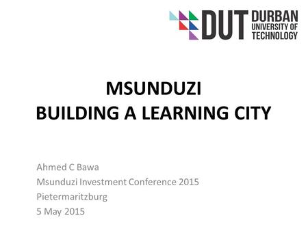 MSUNDUZI BUILDING A LEARNING CITY Ahmed C Bawa Msunduzi Investment Conference 2015 Pietermaritzburg 5 May 2015.