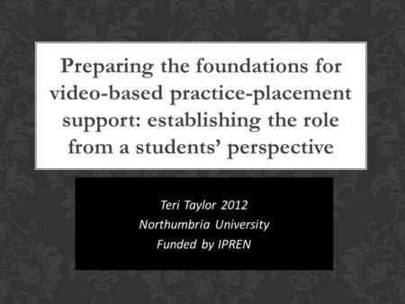 Teri Taylor 2012 Northumbria University Funded by IPREN Preparing the foundations for video-based practice-placement support: establishing the role from.