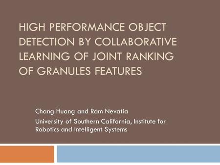 HIGH PERFORMANCE OBJECT DETECTION BY COLLABORATIVE LEARNING OF JOINT RANKING OF GRANULES FEATURES Chang Huang and Ram Nevatia University of Southern California,