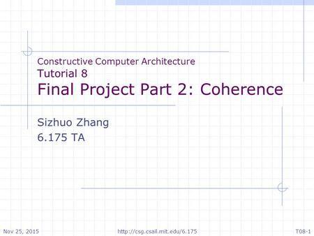 Constructive Computer Architecture Tutorial 8 Final Project Part 2: Coherence Sizhuo Zhang 6.175 TA Nov 25, 2015T08-1http://csg.csail.mit.edu/6.175.