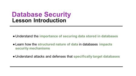 Database Security Lesson Introduction ●Understand the importance of securing data stored in databases ●Learn how the structured nature of data in databases.