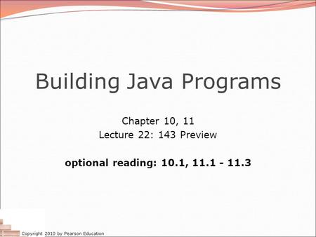 Copyright 2010 by Pearson Education Building Java Programs Chapter 10, 11 Lecture 22: 143 Preview optional reading: 10.1, 11.1 - 11.3.