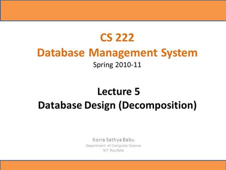 CS 222 Database Management System Spring 2010-11 Lecture 5 Database Design (Decomposition) Korra Sathya Babu Department of Computer Science NIT Rourkela.