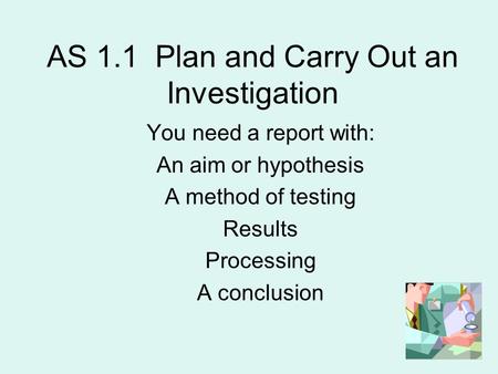 AS 1.1 Plan and Carry Out an Investigation You need a report with: An aim or hypothesis A method of testing Results Processing A conclusion.