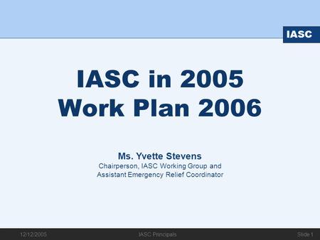 12/12/2005 IASC IASC Principals Slide 1 IASC in 2005 Work Plan 2006 Ms. Yvette Stevens Chairperson, IASC Working Group and Assistant Emergency Relief Coordinator.