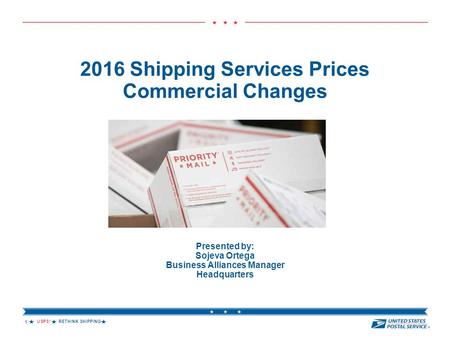 USPS ® RETHINK SHIPPING  2016 Shipping Services Prices Commercial Changes Presented by: Sojeva Ortega Business Alliances Manager Headquarters 1.