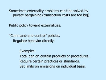 Sometimes externality problems can’t be solved by private bargaining (transaction costs are too big). Public policy toward externalities. “Command-and-control”