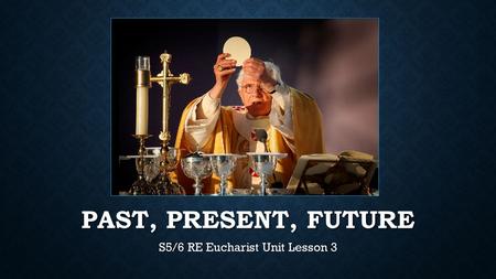 PAST, PRESENT, FUTURE S5/6 RE Eucharist Unit Lesson 3.