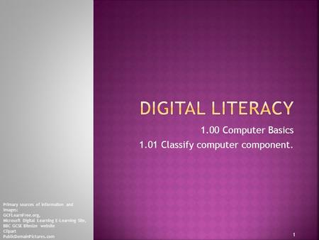 1.00 Computer Basics 1.01 Classify computer component. 1 Primary sources of information and images: GCFLearnFree.org, Microsoft Digital Learning E-Learning.