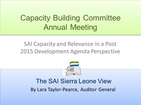 Capacity Building Committee Annual Meeting SAI Capacity and Relevance in a Post 2015 Development Agenda Perspective The SAI Sierra Leone View By Lara Taylor-Pearce,