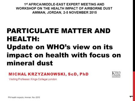 MICHAL KRZYZANOWSKI, ScD, PhD PM health impacts, Amman, Nov 2015 1 Visiting Professor, Kings College London PARTICULATE MATTER AND HEALTH: Update on WHO’s.