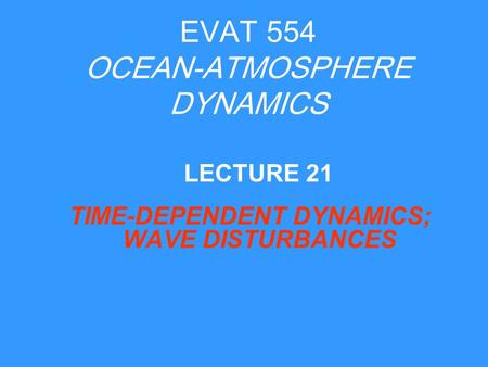 EVAT 554 OCEAN-ATMOSPHERE DYNAMICS TIME-DEPENDENT DYNAMICS; WAVE DISTURBANCES LECTURE 21.