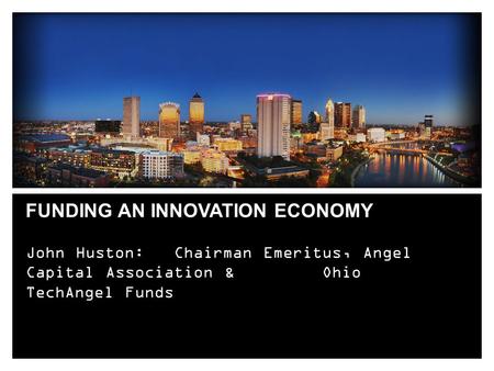 FUNDING AN INNOVATION ECONOMY John Huston: Chairman Emeritus, Angel Capital Association & Ohio TechAngel Funds.