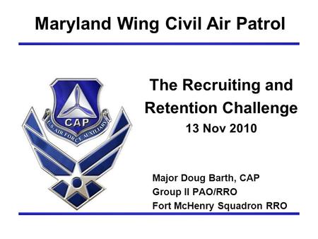 The Recruiting and Retention Challenge 13 Nov 2010 Maryland Wing Civil Air Patrol Major Doug Barth, CAP Group II PAO/RRO Fort McHenry Squadron RRO.