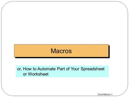 Excel Macros 1 Macros or, How to Automate Part of Your Spreadsheet or Worksheet.