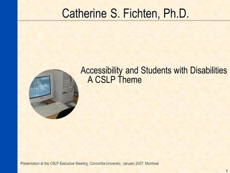 1 Catherine S. Fichten, Ph.D. Accessibility and Students with Disabilities A CSLP Theme Presentation at the CSLP Executive Meeting, Concordia University,