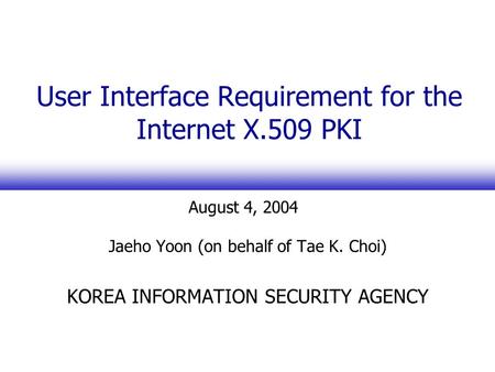 User Interface Requirement for the Internet X.509 PKI Jaeho Yoon (on behalf of Tae K. Choi) KOREA INFORMATION SECURITY AGENCY August 4, 2004.