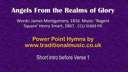 Angels From the Realms of Glory Words: James Montgomery, 1816. Music: 'Regent Square' Henry Smart, 1867. CCLI 31669 PD Power Point Hymns by www.traditionalmusic.co.uk.