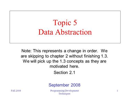 Fall 2008Programming Development Techniques 1 Topic 5 Data Abstraction Note: This represents a change in order. We are skipping to chapter 2 without finishing.