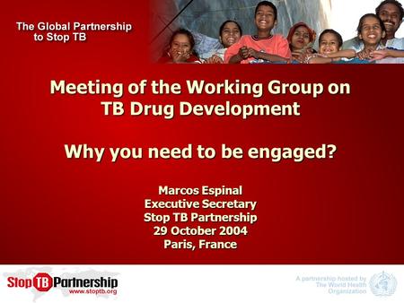 Meeting of the Working Group on TB Drug Development Why you need to be engaged? Marcos Espinal Executive Secretary Stop TB Partnership 29 October 2004.