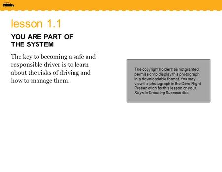 Lesson 1.1 YOU ARE PART OF THE SYSTEM The key to becoming a safe and responsible driver is to learn about the risks of driving and how to manage them.