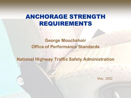 ANCHORAGE STRENGTH REQUIREMENTS George Mouchahoir Office of Performance Standards National Highway Traffic Safety Administration May, 2002.