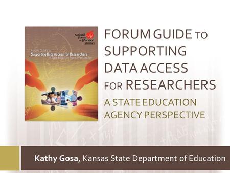 FORUM GUIDE TO SUPPORTING DATA ACCESS FOR RESEARCHERS A STATE EDUCATION AGENCY PERSPECTIVE Kathy Gosa, Kansas State Department of Education.