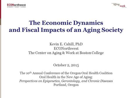 The Economic Dynamics and Fiscal Impacts of an Aging Society Kevin E. Cahill, PhD ECONorthwest The Center on Aging & Work at Boston College October 2,