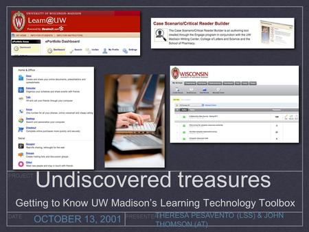 PROJECT DATEPRESENTERS OCTOBER 13, 2001 THERESA PESAVENTO (LSS) & JOHN THOMSON (AT) Undiscovered treasures Getting to Know UW Madison’s Learning Technology.