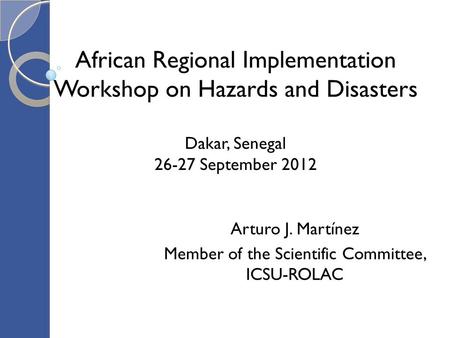 African Regional Implementation Workshop on Hazards and Disasters Dakar, Senegal 26-27 September 2012 Arturo J. Martínez Member of the Scientific Committee,