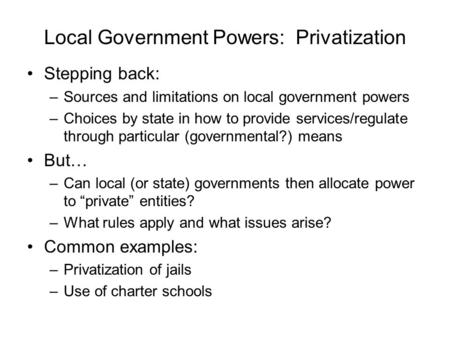 Local Government Powers: Privatization Stepping back: –Sources and limitations on local government powers –Choices by state in how to provide services/regulate.