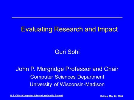 U.S. China Computer Science Leadership Summit Beijing, May 23, 2006 Evaluating Research and Impact Guri Sohi John P. Morgridge Professor and Chair Computer.