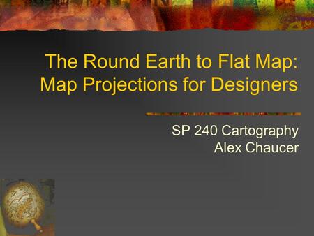 The Round Earth to Flat Map: Map Projections for Designers SP 240 Cartography Alex Chaucer.