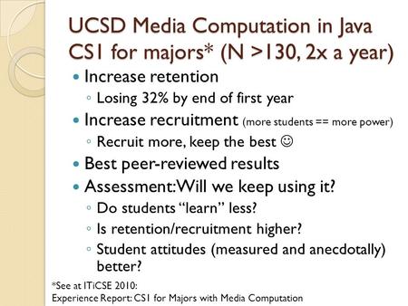 UCSD Media Computation in Java CS1 for majors* (N >130, 2x a year) Increase retention ◦ Losing 32% by end of first year Increase recruitment (more students.