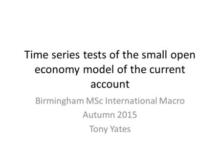 Time series tests of the small open economy model of the current account Birmingham MSc International Macro Autumn 2015 Tony Yates.