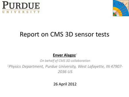 Report on CMS 3D sensor tests Enver Alagoz 1 On behalf of CMS 3D collaboration 1 Physics Department, Purdue University, West Lafayette, IN 47907- 2036.