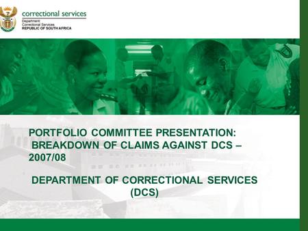 1 PORTFOLIO COMMITTEE PRESENTATION: BREAKDOWN OF CLAIMS AGAINST DCS – 2007/08 DEPARTMENT OF CORRECTIONAL SERVICES (DCS)